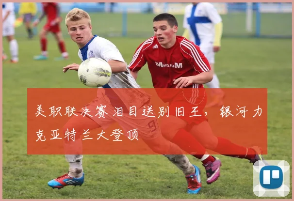 美职联决赛泪目送别旧王，银河力克亚特兰大登顶