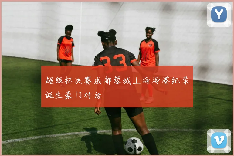超级杯决赛成都蓉城上海海港纪录诞生豪门对话
