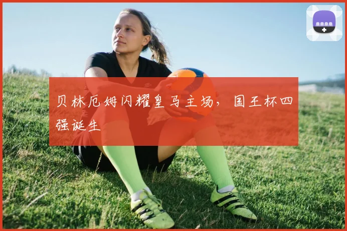 贝林厄姆闪耀皇马主场，国王杯四强诞生
