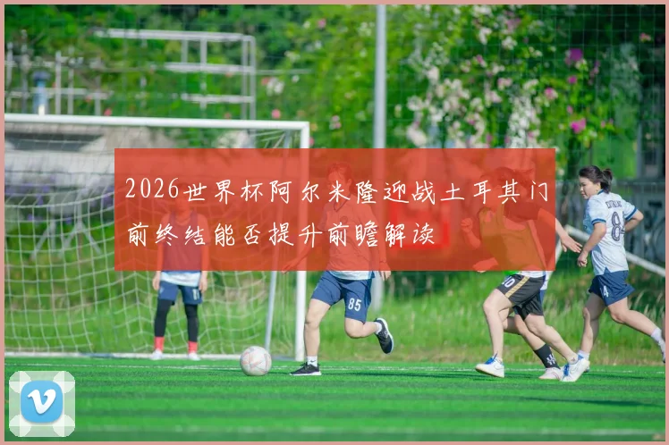 2026世界杯阿尔米隆迎战土耳其门前终结能否提升前瞻解读