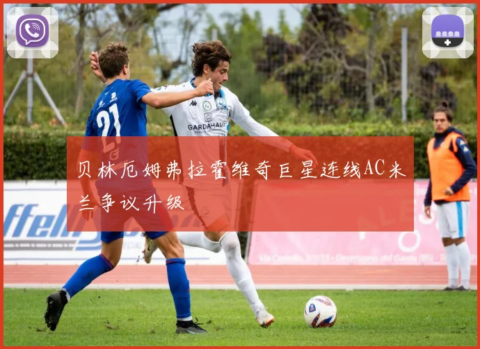贝林厄姆弗拉霍维奇巨星连线AC米兰争议升级
