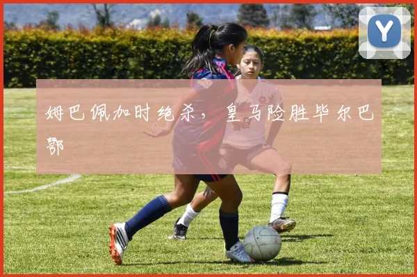姆巴佩加时绝杀,皇马险胜毕尔巴鄂