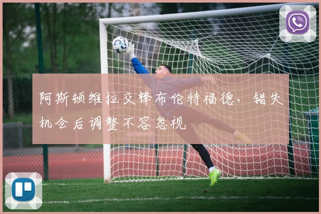 阿斯顿维拉交锋布伦特福德，错失机会后调整不容忽视