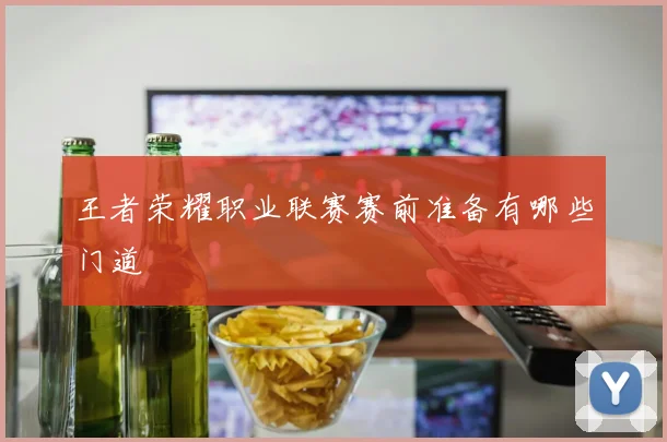 王者荣耀职业联赛赛前准备有哪些门道
