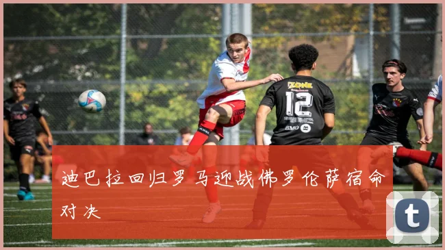 迪巴拉回归罗马迎战佛罗伦萨宿命对决