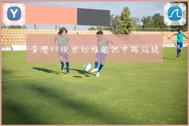 黄潜vs埃尔切谁能把中路站稳