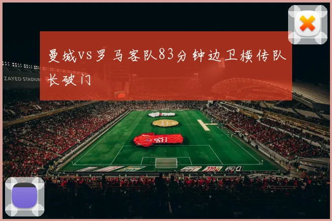 曼城vs罗马客队83分钟边卫横传队长破门