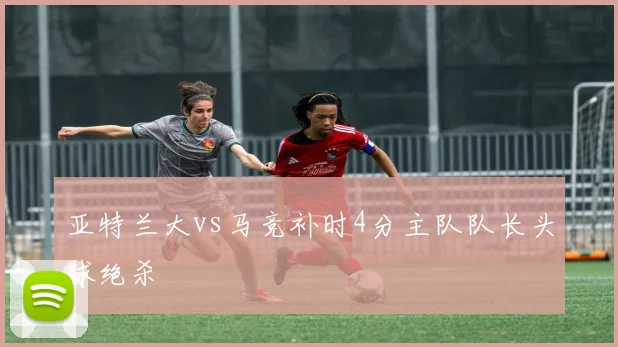 亚特兰大vs马竞补时4分主队队长头球绝杀