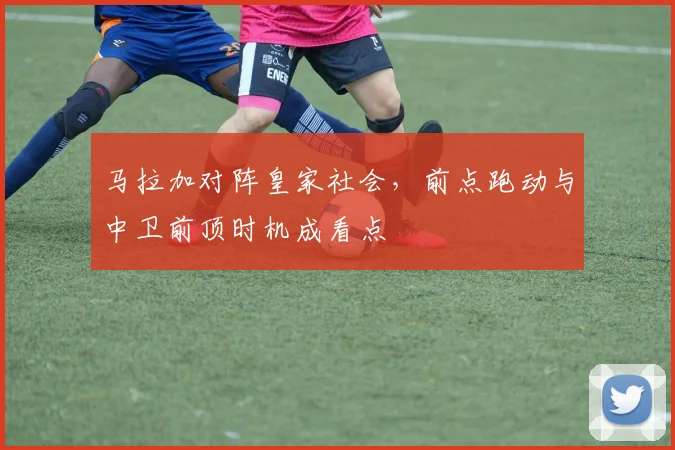 马拉加对阵皇家社会，前点跑动与中卫前顶时机成看点
