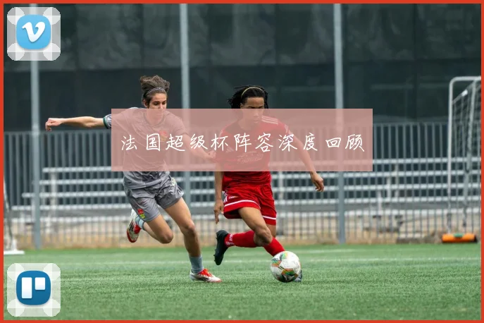 法国超级杯阵容深度回顾